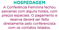 HOSPEDAGEM
A Conferência Feminina fechou parcerias com alguns hotéis, com preços especiais. O pagamento e reserva deverá ser feito diretamente pelo conferencista com os contatos listados.