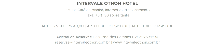 INTERVALE OTHON HOTEL
Incluso Café da manhã, internet e estacionamento.
Taxa: +5% ISS sobre tarifa APTO SINGLE: R$140,00 | APTO DUPLO: R$150,00 | APTO TRIPLO: R$190,00 Central de Reservas: São José dos Campos (12) 3925-5500 reservas@intervaleothon.com.br | www.intervaleothon.com.br
