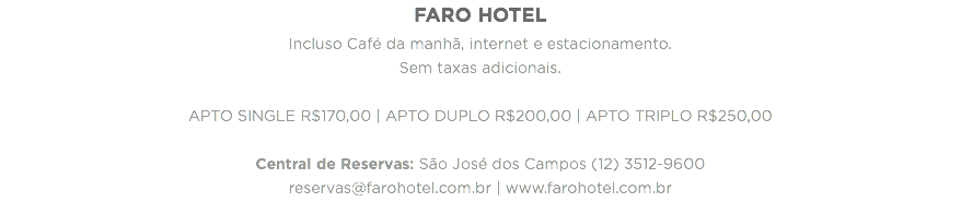 FARO HOTEL
Incluso Café da manhã, internet e estacionamento.
Sem taxas adicionais. APTO SINGLE R$170,00 | APTO DUPLO R$200,00 | APTO TRIPLO R$250,00 Central de Reservas: São José dos Campos (12) 3512-9600
reservas@farohotel.com.br | www.farohotel.com.br
